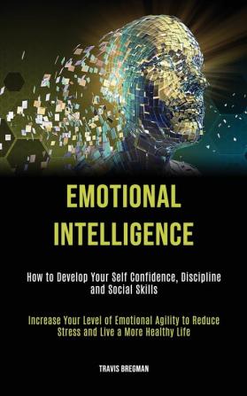 Emotional Intelligence: How to Develop your Self Confidence Discipline and Social Skills (Increase Your Level Of Emotional Agility To Reduce Stress And Live A More Healthy Life)