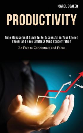 Productivity: Time Management Guide to Be Successful in Your Chosen Career and Have Limitless Mind Concentration (Be Free to Concentrate and Focus)