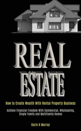 Real Estate: How to Create Wealth With Rental Property Business (Achieve Financial Freedom With Commercial Wholesaling Single Family and Multifamily Homes)