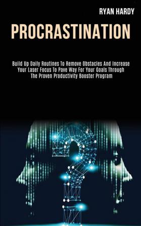 Procrastination: Build Up Daily Routines to Remove Obstacles and Increase Your Laser Focus to Pave Way for Your Goals Through the Proven Productivity Booster Program