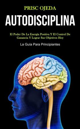 Autodisciplina: El poder de la energía positiva y el control de ganancia y lograr sus objetivos hoy (La guía para principiantes)