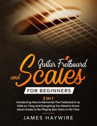 Guitar Scales and Fretboard for Beginners (2 in 1) Introducing How to Memorize The Fretboard In as Little as 1 Day and Everything You Need to Know ... Scales to Be Playing Epic Solos In No Time