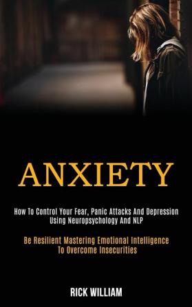 Anxiety: How to Control Your Fear Panic Attacks and Depression Using Neuropsychology and Nlp (Be Resilient Mastering Emotional Intelligence to Overcome Insecurities)