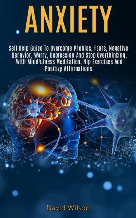 Anxiety: Self Help Guide to Overcome Phobias Fears Negative Behavior Worry Depression and Stop Overthinking With Mindfulness Meditation Nlp Exercises and Positive Affirmations