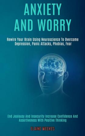 Anxiety and Worry: Rewire Your Brain Using Neuroscience to Overcome Depression Panic Attacks Phobias Fear (End Jealousy and Insecurity Increase Confidence and Assertiveness With Positive Thinking)