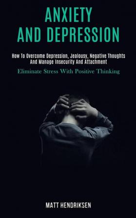 Anxiety and Depression: How to Overcome Depression Jealousy Negative Thoughts and Manage Insecurity and Attachment (Eliminate Stress With Positive Thinking)