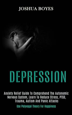 Depression: Anxiety Relief Guide to Comprehend the Autonomic Nervous System Learn to Reduce Stress Ptsd Trauma Autism and Panic Attacks (Use Polyvagal Theory for Happiness)