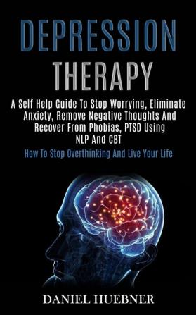 Depression Therapy: A Self Help Guide to Stop Worrying Eliminate Anxiety Remove Negative Thoughts and Recover From Phobias Ptsd Using Nlp and Cbt (How to Stop Overthinking and Live Your Life)