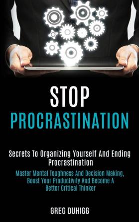 Stop Procrastination: Secrets to Organizing Yourself and Ending Procrastination (Master Mental Toughness and Decision Making Boost Your Productivity and Become a Better Critical Thinker)