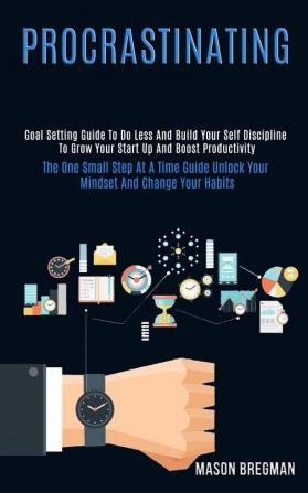 Procrastinating: Goal Setting Guide to Do Less and Build Your Self Discipline to Grow Your Start Up and Boost Productivity (The One Small Step at a ... Unlock Your Mindset and Change Your Habits)