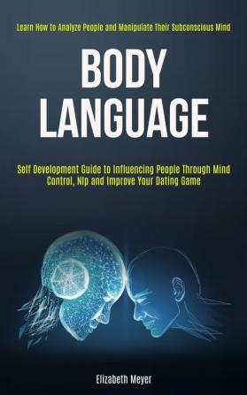 Body Language: Self Development Guide to Influencing People Through Mind Control Nlp and Improve Your Dating Game (Learn How to Analyze People and Manipulate Their Subconscious Mind)