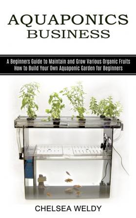 Aquaponics Business: A Beginners Guide to Maintain and Grow Various Organic Fruits (How to Build Your Own Aquaponic Garden for Beginners)