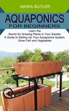 Aquaponics for Beginners: Learn the Secret for Growing Plants in Your Garden (A Guide to Setting Up Your Aquaponics System Grow Fish and Vegetables)