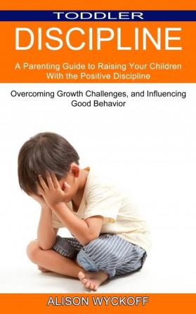 Toddler Discipline: Overcoming Growth Challenges and Influencing Good Behavior (A Parenting Guide to Raising Your Children With the Positive Discipline)