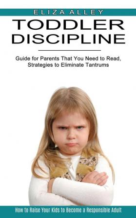 Toddler Discipline: Guide for Parents That You Need to Read Strategies to Eliminate Tantrums (How to Raise Your Kids to Become a Responsible Adult)