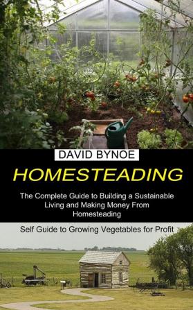 Homesteading: The Complete Guide to Building a Sustainable Living and Making Money From Homesteading (Self Guide to Growing Vegetables for Profit)