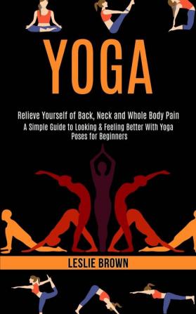 Yoga: A Simple Guide to Looking & Feeling Better With Yoga Poses for Beginners (Relieve Yourself of Back Neck and Whole Body Pain)