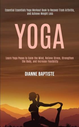 Yoga: Learn Yoga Poses to Calm the Mind Relieve Stress Strengthen the Body and Increase Flexibility (Essential Essentials Yoga Workout Book to Recover From Arthritis and Achieve Weight Loss)