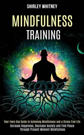 Mindfulness Training: Your Every Day Guide to Achieving Mindfulness and a Stress Free Life (Increase Happiness Decrease Anxiety and Find Peace Through Present Moment Mindfulness)