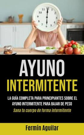 Ayuno Intermitente: La guia completa para principiantes sobre el ayuno intermitente para bajar de peso (Sana tu cuerpo de forma intermitente): La guía ... peso (Sana tu cuerpo de forma intermitente)