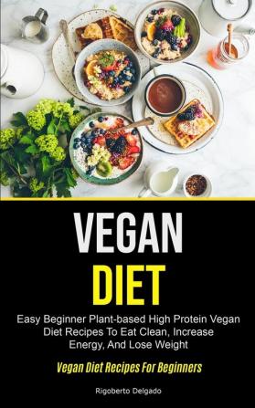 Vegan Diet: Easy Beginner Plant-based High Protein Vegan Diet Recipes To Eat Clean Increase Energy And Lose Weight (Vegan Diet Recipes For Beginners)