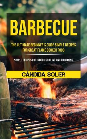 Barbecue: The Ultimate Beginner's Guide Simple Recipes For Great Flame Cooked Food (Simple Recipes For Indoor Grilling And Air Frying)