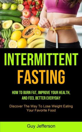 Intermittent Fasting: How To Burn Fat Improve Your Health And Feel Better Everyday (Discover The Way To Lose Weight Eating Your Favorite Food)