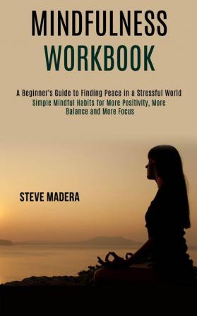 Mindfulness Workbook: Simple Mindful Habits for More Positivity More Balance and More Focus (A Beginner's Guide to Finding Peace in a Stressful World)