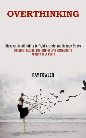 Overthinking: Become Focused Decluttered and Motivated to Achieve Your Goals (Discover Small Habits to Fight Anxiety and Reduce Stress)