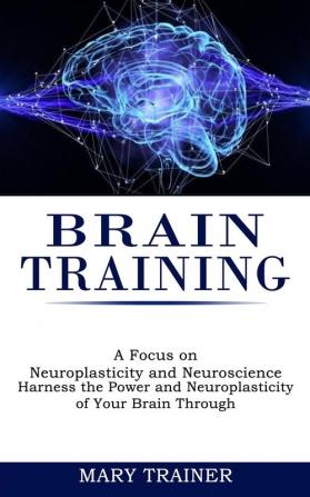 Brain Training: A Focus on Neuroplasticity and Neuroscience (Harness the Power and Neuroplasticity of Your Brain Through)