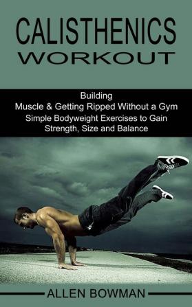 Calisthenics Workout: Building Muscle & Getting Ripped Without a Gym (Simple Bodyweight Exercises to Gain Strength Size and Balance)