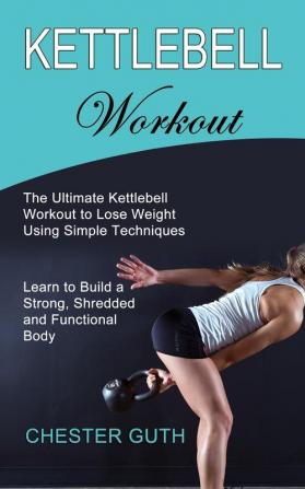 Kettlebell Workout: Learn to Build a Strong Shredded and Functional Body (The Ultimate Kettlebell Workout to Lose Weight Using Simple Techniques)