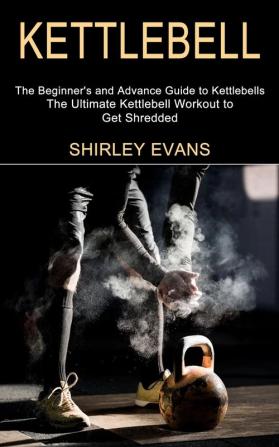 Kettlebell: The Ultimate Kettlebell Workout to Get Shredded (The Beginner's and Advance Guide to Kettlebells)