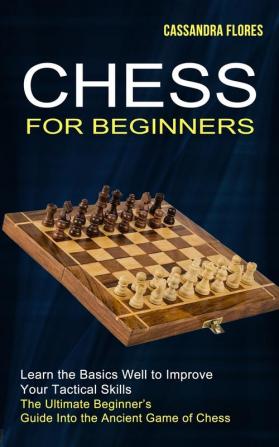 Chess for Beginners: The Ultimate Beginner's Guide Into the Ancient Game of Chess (Learn the Basics Well to Improve Your Tactical Skills)