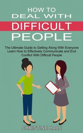 How to Deal With Difficult People: Learn How to Effectively Communicate and End Conflict With Difficult People (The Ultimate Guide to Getting Along With Everyone)