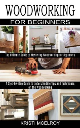 Woodworking for Beginners: The Ultimate Guide to Mastering Woodworking for Beginners (A Step-by-step Guide to Understanding Tips and Techniques on the Woodworking)