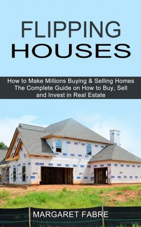 Flipping Houses: How to Make Millions Buying & Selling Homes (The Complete Guide on How to Buy Sell and Invest in Real Estate)