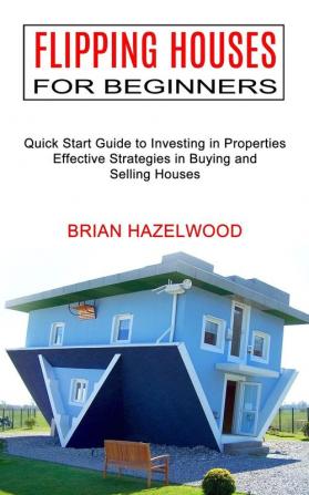 Flipping Houses for Beginners: Effective Strategies in Buying and Selling Houses (Quick Start Guide to Investing in Properties)