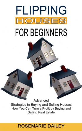 Flipping Houses for Beginners: How You Can Turn a Profit by Buying and Selling Real Estate (Advanced Strategies in Buying and Selling Houses)