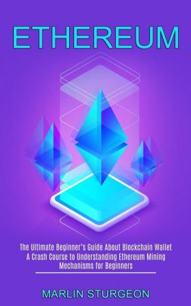 Ethereum: A Crash Course to Understanding Ethereum Mining Mechanisms for Beginners (The Ultimate Beginner's Guide About Blockchain Wallet)