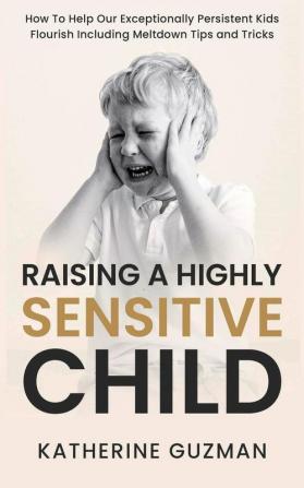 Raising A Highly Sensitive Child: How To Help Our Exceptionally Persistent Kids Flourish Including Meltdown Tips and Tricks