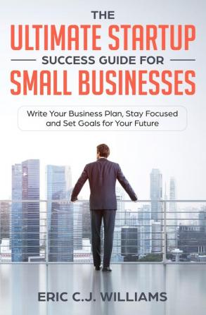 The Ultimate Startup Success Guide For Small Businesses: Write Your Business Plan Stay Focused and Set Goals for Your Future