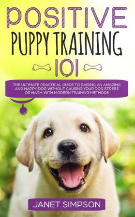 Positive Puppy Training 101: The Ultimate Practical Guide to Raising an Amazing and Happy Dog Without Causing Your Dog Stress or Harm With Modern Training Methods