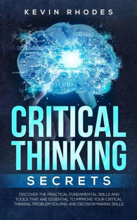 Critical Thinking Secrets: Discover the Practical Fundamental Skills and Tools That are Essential to Improve Your Critical Thinking Problem Solving and Decision Making Skills