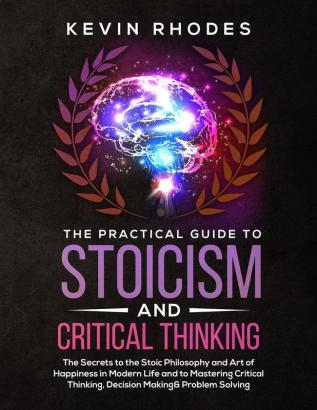 The Practical Guide to Stoicism and Critical Thinking: The Secrets to the Stoic Philosophy and Art of Happiness in Modern Life and to Mastering Critical Thinking Decision Making and Problem Solving