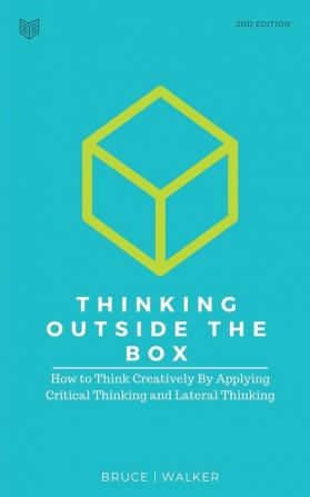 Thinking Outside The Box: How to Think Creatively By Applying Critical Thinking and Lateral Thinking