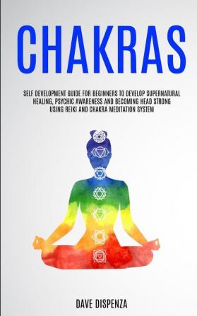 Chakras: Self Development Guide for Beginners to Develop Supernatural Healing Psychic Awareness and Becoming Head Strong Using Reiki and Chakra Meditation System