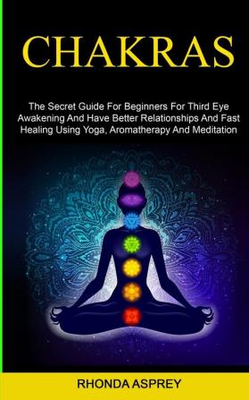 Chakras: the Secret Guide for Beginners for Third Eye Awakening and Have Better Relationships and Fast Healing Using Yoga Aromatherapy and Meditation