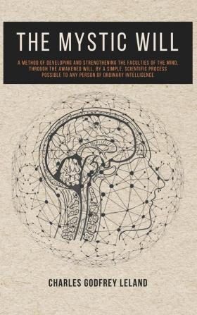 The Mystic Will: A Method of Developing and Strengthening the Faculties of the Mind through the Awakened Will by a Simple Scientific Process Possible to Any Person of Ordinary Intelligence