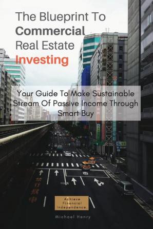 The Blueprint To Commercial Real Estate Investing: Your Guide To Make Sustainable Stream Of Passive Income Through Smart Buy